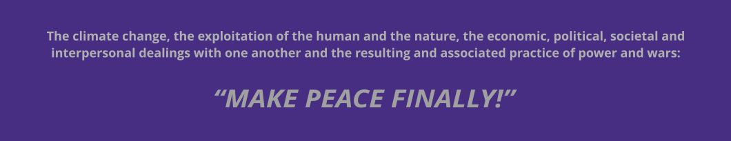 “MAKE PEACE FINALLY!” The climate change, the exploitation of the human and the nature, the economic, political, societal and interpersonal dealings with one another and the resulting and associated practice of power and wars: